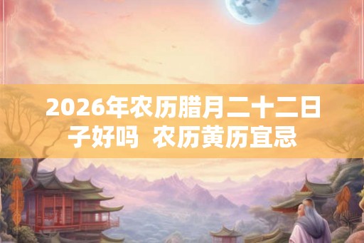 2026年农历腊月二十二日子好吗 农历黄历宜忌 2026年农历腊月二十二日子好吗 农历黄历宜忌