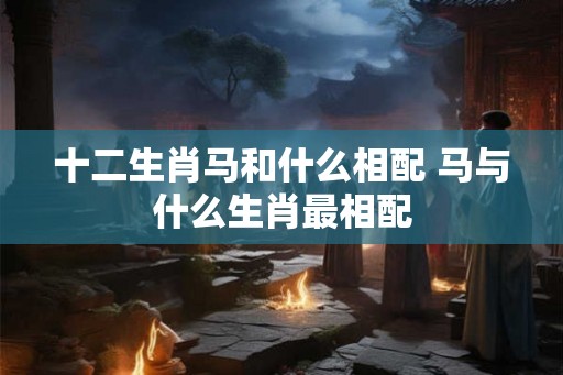十二生肖马和什么相配 马与什么生肖最相配