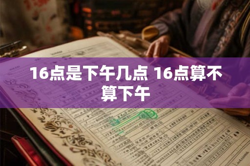 16点是下午几点 16点算不算下午
