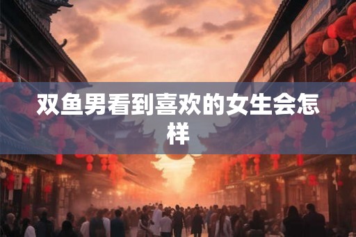 双鱼男看到喜欢的女生会怎样