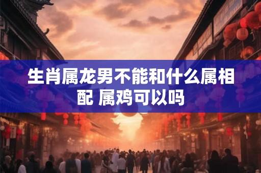 生肖属龙男不能和什么属相配 属鸡可以吗