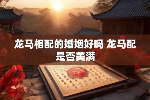龙马相配的婚姻好吗 龙马配是否美满 龙马相配的婚姻好吗 龙马配是否美满