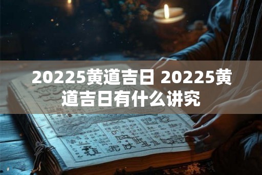 20225黄道吉日 20225黄道吉日有什么讲究 20225黄道吉日 20225黄道吉日有什么讲究