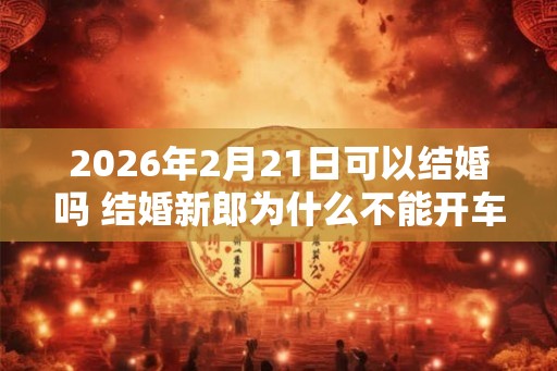 2026年2月21日可以结婚吗 结婚新郎为什么不能开车 2026年2月21日可以结婚吗 结婚新郎为什么不能开车