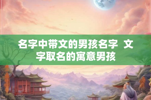 名字中带文的男孩名字  文字取名的寓意男孩
