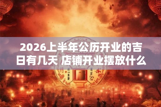 2026上半年公历开业的吉日有几天 店铺开业摆放什么招财