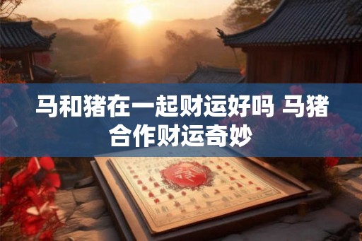马和猪在一起财运好吗 马猪合作财运奇妙 马和猪在一起财运好吗 马猪合作财运奇妙