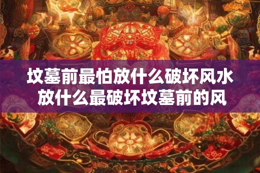 坟墓前最怕放什么破坏风水 放什么最破坏坟墓前的风水 坟墓前最怕放什么破坏风水 放什么最破坏坟墓前的风水