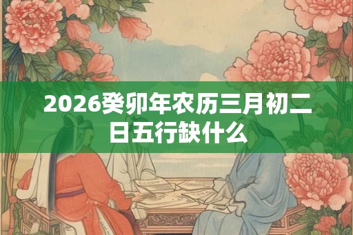 2026癸卯年农历三月初二日五行缺什么
