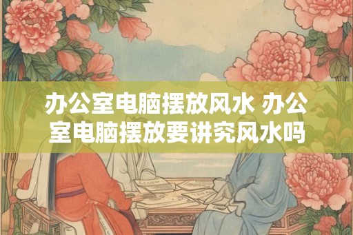 办公室电脑摆放风水 办公室电脑摆放要讲究风水吗