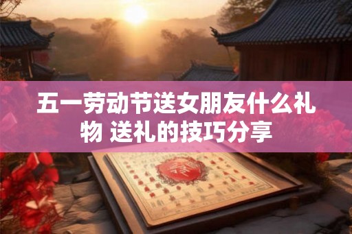 五一劳动节送女朋友什么礼物 送礼的技巧分享