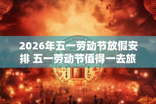 2026年五一劳动节放假安排 五一劳动节值得一去旅游景点