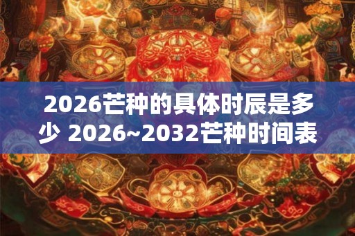 2026芒种的具体时辰是多少 2026~2032芒种时间表