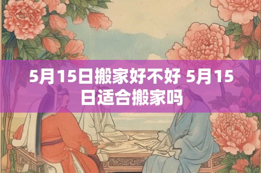 5月15日搬家好不好 5月15日适合搬家吗