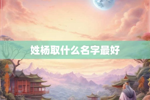 姓杨取什么名字最好 姓杨取什么名字最好