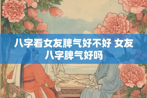 八字看女友脾气好不好 女友八字脾气好吗 八字看女友脾气好不好 女友八字脾气好吗