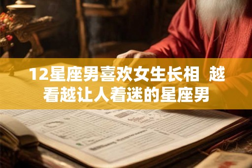12星座男喜欢女生长相  越看越让人着迷的星座男