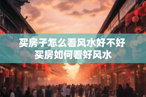 买房子怎么看风水好不好 买房如何看好风水