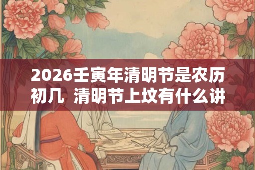 2026壬寅年清明节是农历初几  清明节上坟有什么讲究