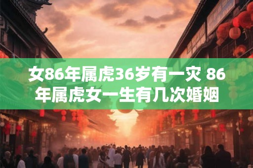 女86年属虎36岁有一灾 86年属虎女一生有几次婚姻