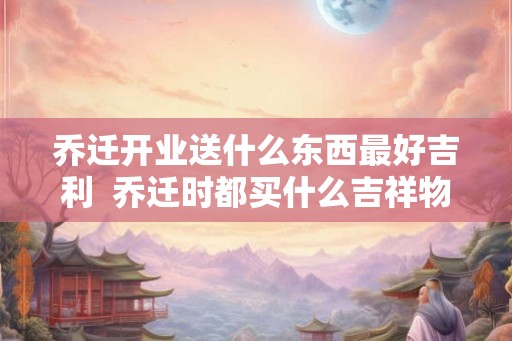 乔迁开业送什么东西最好吉利  乔迁时都买什么吉祥物
