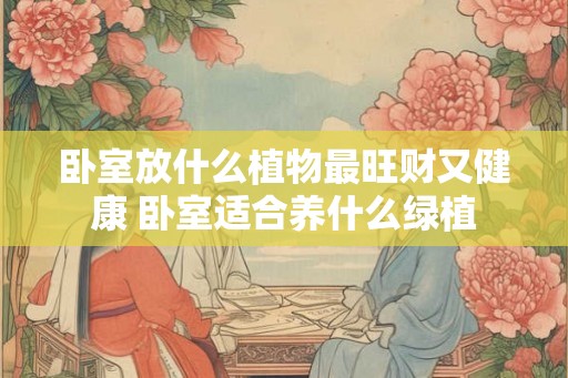 卧室放什么植物最旺财又健康 卧室适合养什么绿植
