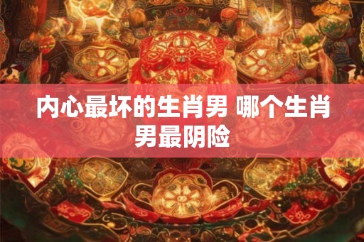 内心最坏的生肖男 哪个生肖男最阴险