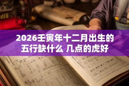 2026壬寅年十二月出生的五行缺什么 几点的虎好 2026壬寅年十二月出生的五行缺什么 几点的虎好