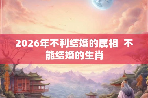 2026年不利结婚的属相  不能结婚的生肖