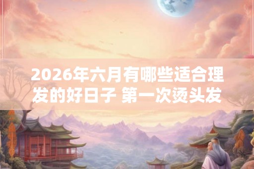 2026年六月有哪些适合理发的好日子 第一次烫头发要注意什么