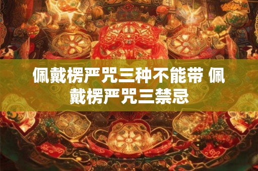 佩戴楞严咒三种不能带 佩戴楞严咒三禁忌 佩戴楞严咒三种不能带 佩戴楞严咒三禁忌