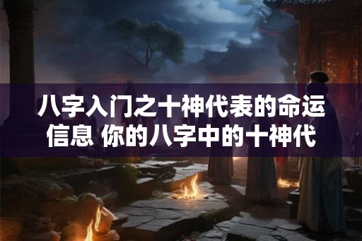 八字入门之十神代表的命运信息 你的八字中的十神代表什么命运信息 八字入门之十神代表的命运信息 你的八字中的十神代表什么命运信息