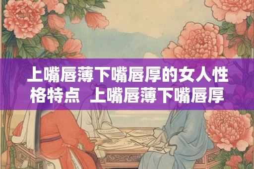 上嘴唇薄下嘴唇厚的女人性格特点  上嘴唇薄下嘴唇厚的女人命运