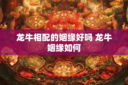 龙牛相配的姻缘好吗 龙牛姻缘如何