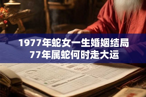 1977年蛇女一生婚姻结局 77年属蛇何时走大运