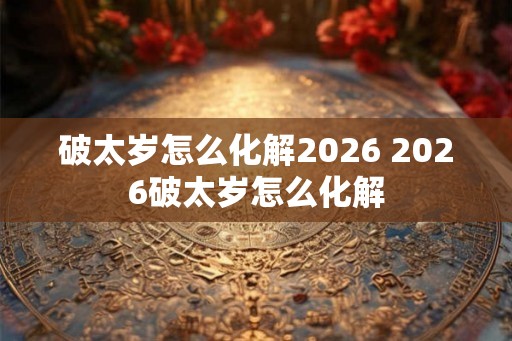 破太岁怎么化解2026 2026破太岁怎么化解