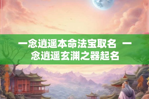 一念逍遥本命法宝取名 一念逍遥玄渊之器起名 一念逍遥本命法宝取名 一念逍遥玄渊之器起名