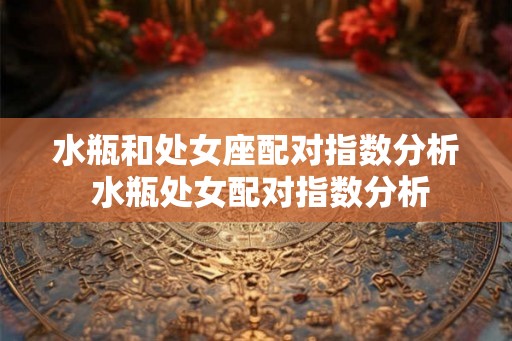 水瓶和处女座配对指数分析 水瓶处女配对指数分析 水瓶和处女座配对指数分析 水瓶处女配对指数分析