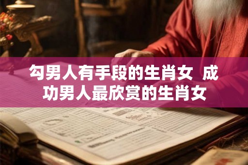 勾男人有手段的生肖女  成功男人最欣赏的生肖女