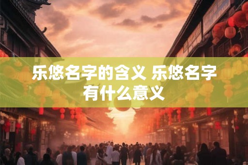 乐悠名字的含义 乐悠名字有什么意义 乐悠名字的含义 乐悠名字有什么意义