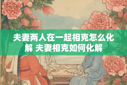 夫妻两人在一起相克怎么化解 夫妻相克如何化解