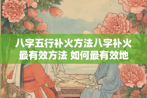 八字五行补火方法八字补火最有效方法 如何最有效地以八字五行来补火 八字五行补火方法八字补火最有效方法 如何最有效地以八字五行来补火