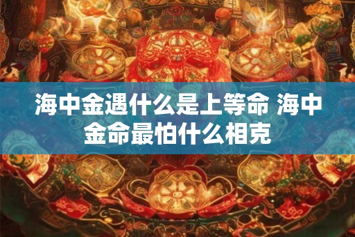海中金遇什么是上等命 海中金命最怕什么相克 海中金遇什么是上等命 海中金命最怕什么相克