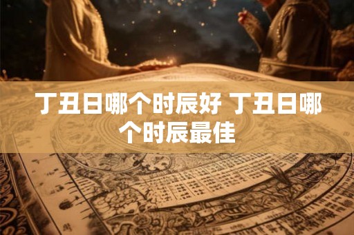 丁丑日哪个时辰好 丁丑日哪个时辰最佳