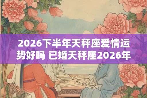 2026下半年天秤座爱情运势好吗 已婚天秤座2026年婚姻运势分析
