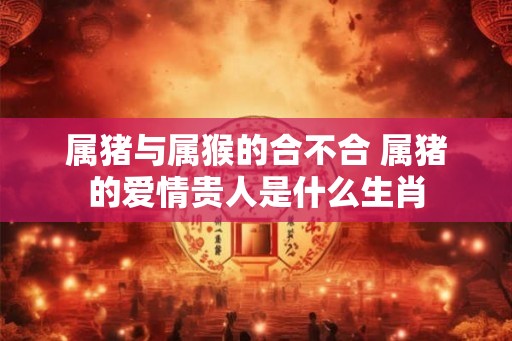 属猪与属猴的合不合 属猪的爱情贵人是什么生肖