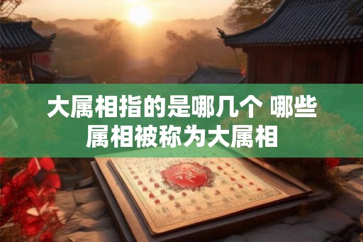 大属相指的是哪几个 哪些属相被称为大属相 大属相指的是哪几个 哪些属相被称为大属相
