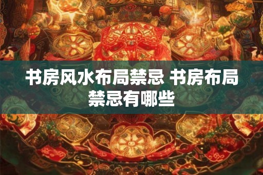 书房风水布局禁忌 书房布局禁忌有哪些