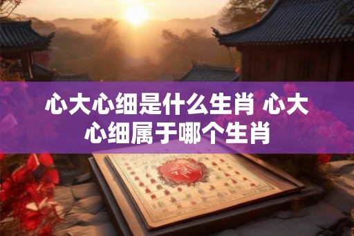 心大心细是什么生肖 心大心细属于哪个生肖