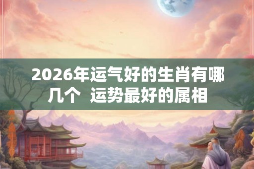 2026年运气好的生肖有哪几个  运势最好的属相